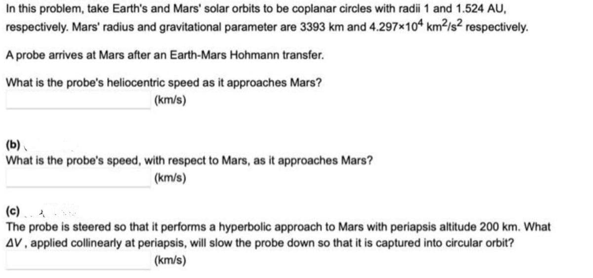 In this problem, take Earth's and Mars' solar orbits to be coplanar circles with radii 1 and 1.524 AU,
respectively. Mars' radius and gravitational parameter are 3393 km and 4.297×104 km?/s² respectively.
A probe arrives at Mars after an Earth-Mars Hohmann transfer.
What is the probe's heliocentric speed as it approaches Mars?
(km/s)
(b).
What is the probe's speed, with respect to Mars, as it approaches Mars?
(km/s)
(c) .
The probe is steered so that it performs a hyperbolic approach to Mars with periapsis altitude 200 km. What
AV, applied collinearly at periapsis, will slow the probe down so that it is captured into circular orbit?
(km/s)
