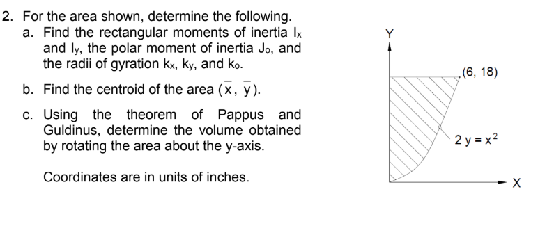 For the area shown, determine the following.
a. Find the rectangular moments of inertia Ix
and ly, the polar moment of inertia Jo, and
the radii of gyration kx, ky, and ko.
Y
(6, 18)
b. Find the centroid of the area (x, y).
c. Using the theorem of Pappus and
Guldinus, determine the volume obtained
by rotating the area about the y-axis.
2 y = x2
Coordinates are in units of inches.
