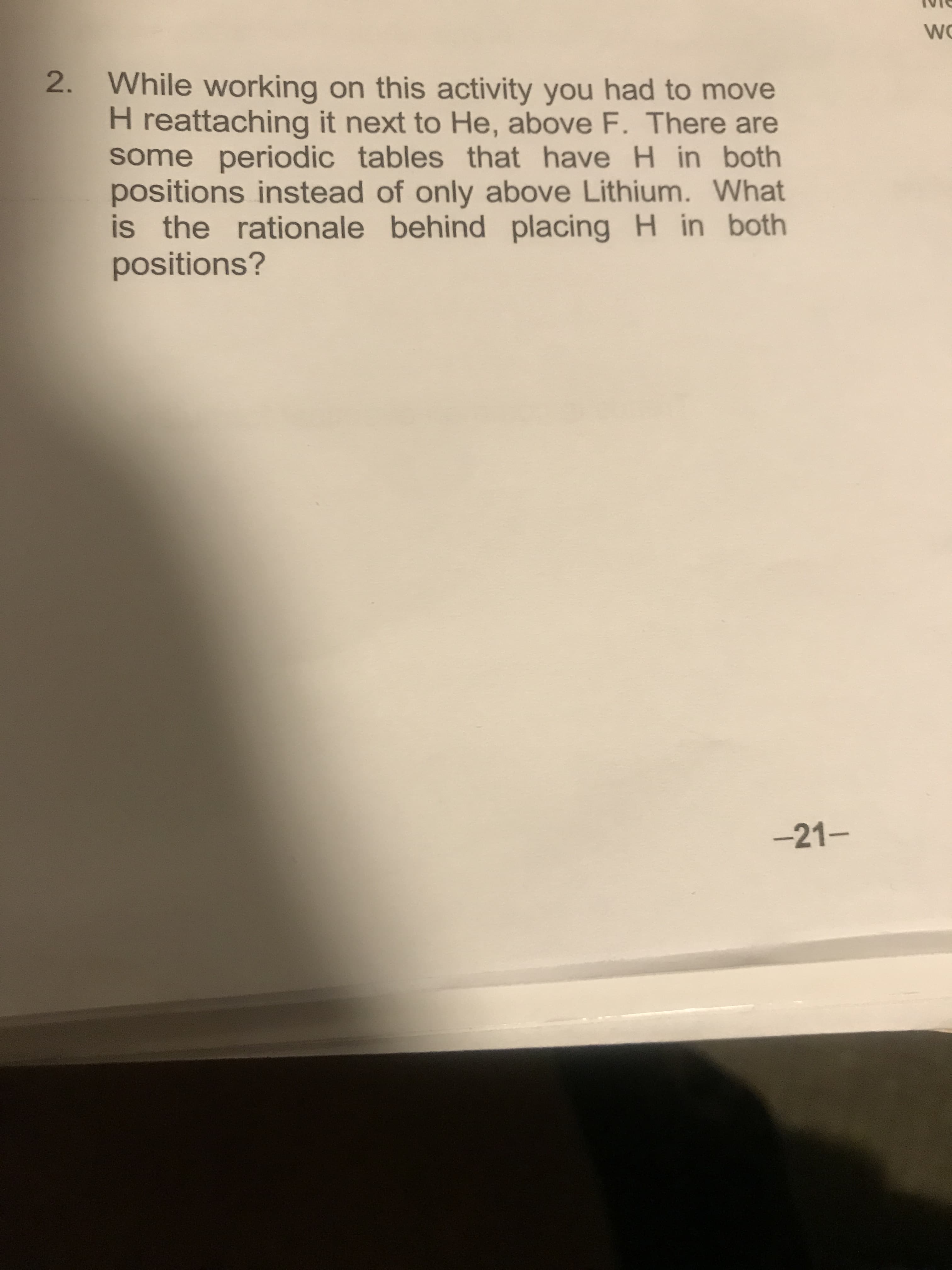 WO
2. While working on this activity you had to move
H reattaching it next to He, above F. There are
some periodic tables that have H in both
positions instead of only above Lithium. What
is the rationale behind placing H in both
positions?
-21-
