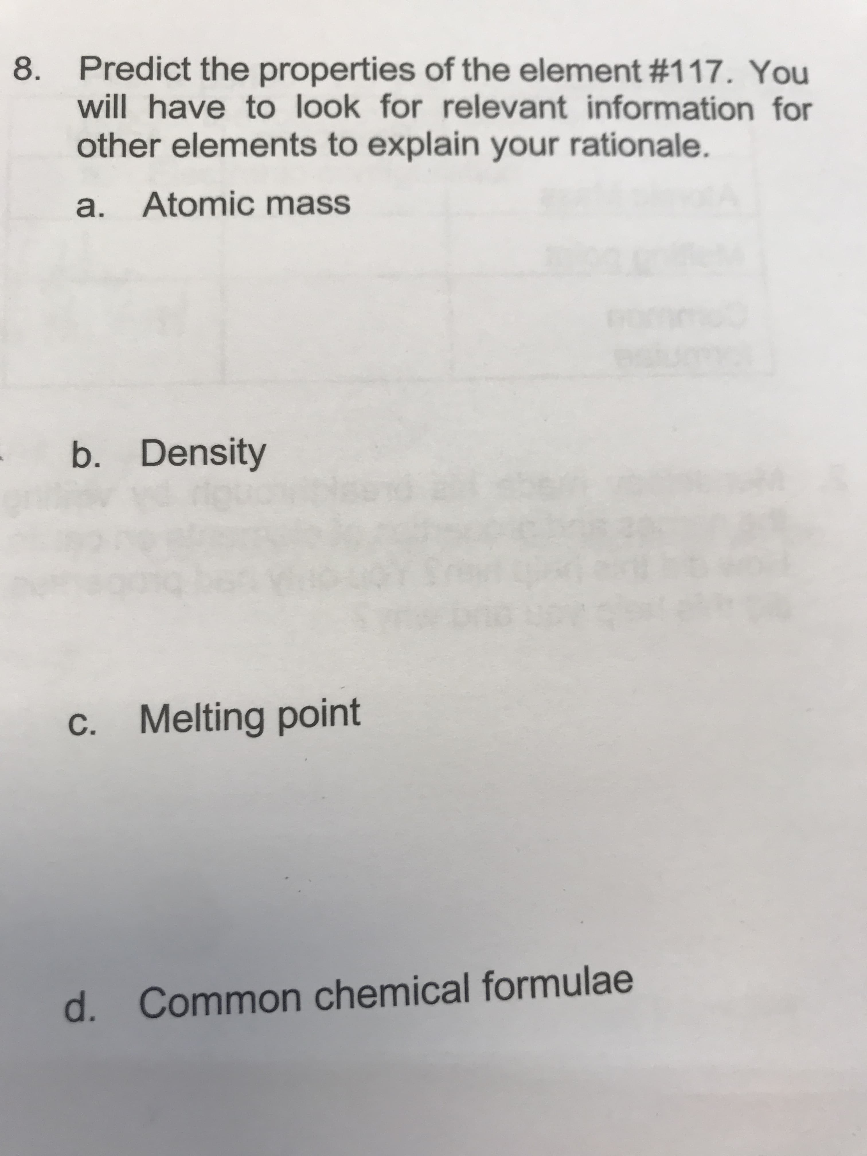 Predict the properties of the element #117 . You
8
will have to look for relevant information for
other elements to explain your rationale.
Atomic mass
а.
b. Density
C. Melting point
Common chemical formulae
d.
