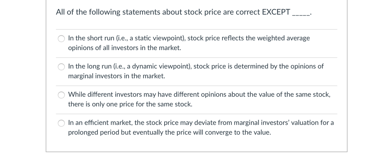 All of the following statements about stock price are correct EXCEPT
In the short run (i.e., a static viewpoint), stock price reflects the weighted average
opinions of all investors in the market.
In the long run (i.e., a dynamic viewpoint), stock price is determined by the opinions of
marginal investors in the market.
O While different investors may have different opinions about the value of the same stock,
there is only one price for the same stock.
In an efficient market, the stock price may deviate from marginal investors' valuation for a
prolonged period but eventually the price will converge to the value.
