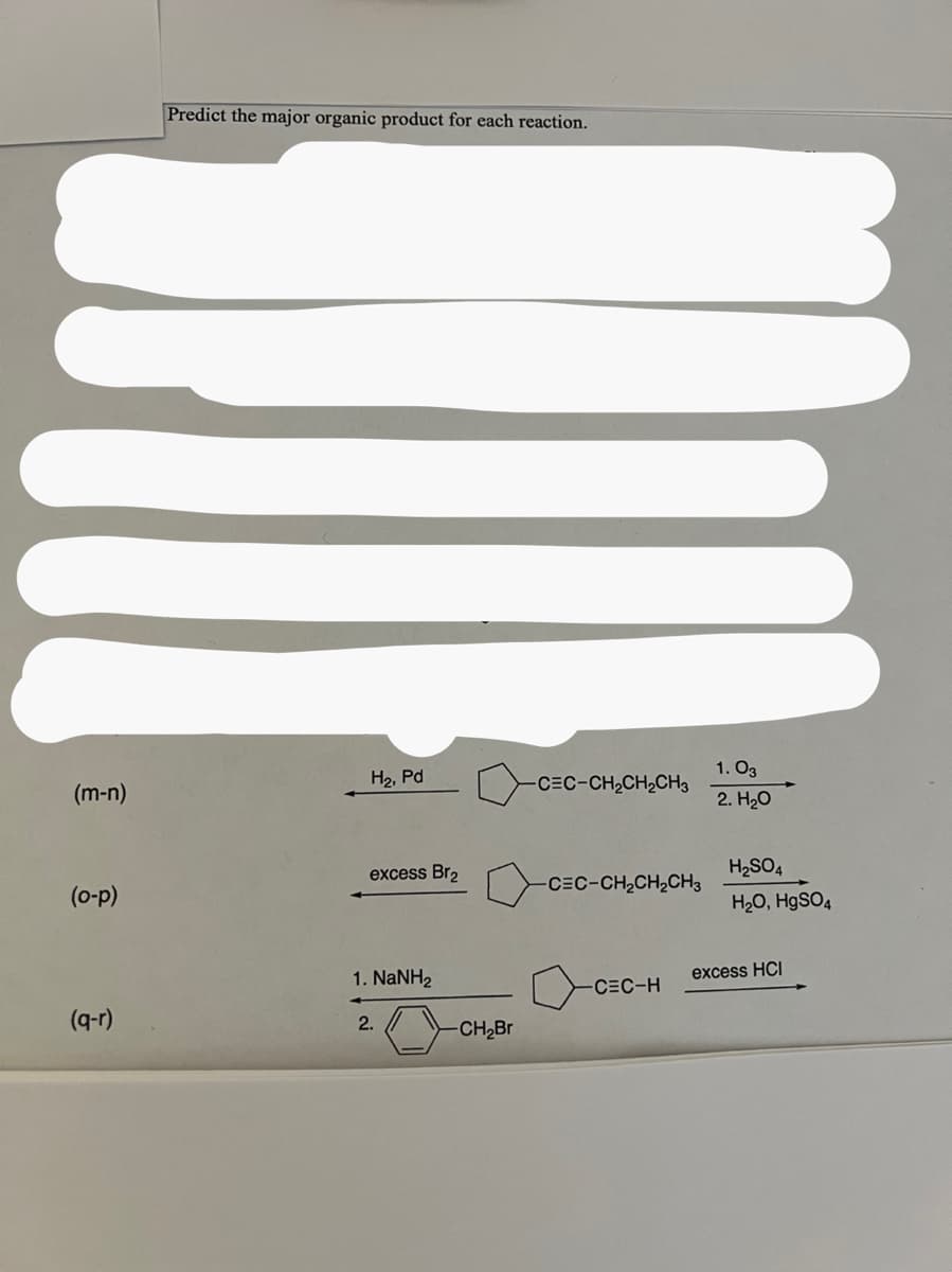 (m-n)
(o-p)
(q-r)
Predict the major organic product for each reaction.
H₂, Pd
excess Br₂
1. NaNH,
2.
-
-CH₂Br
-CEC-CH₂CH₂CH3
-CEC-CH₂CH₂CH3
-CEC-H
1.03
2. H₂O
H₂SO4
H₂O, HgSO4
excess HCI