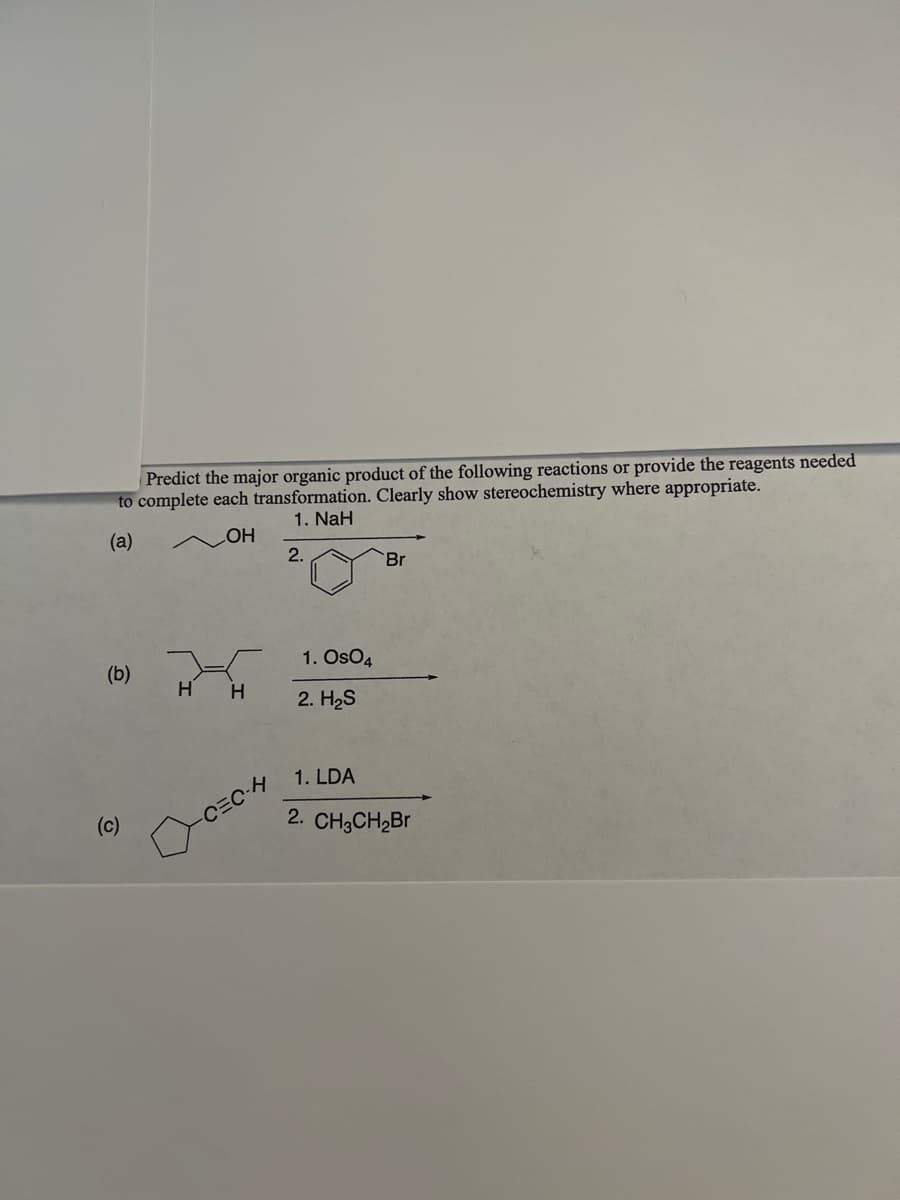 Predict the major organic product of the following reactions or provide the reagents needed
to complete each transformation. Clearly show stereochemistry where appropriate.
1. NaH
(a)
OH
(b)
(c)
H H
-C=C-H
2.
1. Os04
2. H₂S
Br
1. LDA
2. CH3CH₂Br