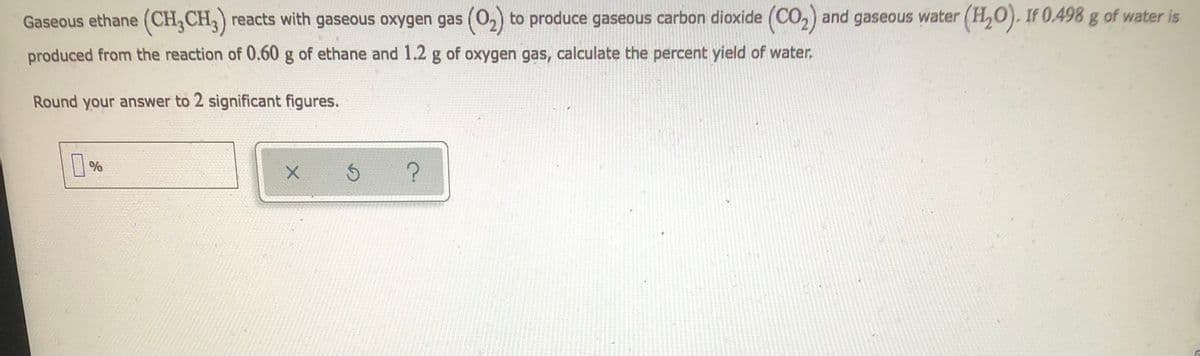 Gaseous ethane (CH₂CH3) reacts with gaseous oxygen gas (0₂) to produce gaseous carbon dioxide (CO₂) and gaseous water (H₂O). If 0.498 g of water is
produced from the reaction of 0.60 g of ethane and 1.2 g of oxygen gas, calculate the percent yield of water.
Round your answer to 2 significant figures.
%
X
3
F