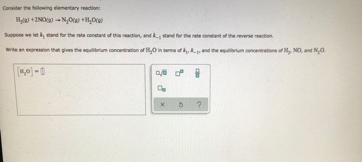 Consider the following elementary reaction:
H,(9) +2NO(g) → N,0(g) +H,O(g)
Suppose we let k, stand for the rate constant of this reaction, and k_, stand for the rate constant of the reverse reaction.
Write an expression that gives the equilibrium concentration of H,O in terms of k, k_1, and the equilibrium concentrations of H, NO, and N,O.
[H,0]= 0
%3D
