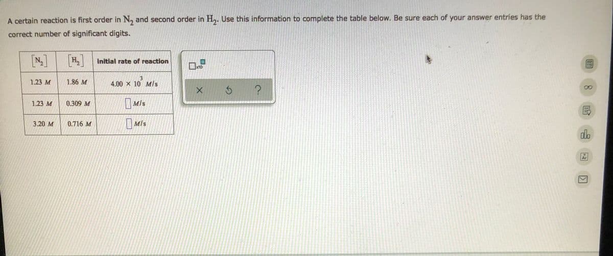 A certain reaction is first order in N, and second order in H,. Use this information to complete the table below. Be sure each of your answer entries has the
correct number of significant digits.
[N]
[#]
|H, Initial rate of reaction
x10
1.23 M
1.86 M
3
4.00 x 10 Mls
| M/s
1.23 M
0.309 M
0.716 M
O Mis
Mls
3.20 м
do
Ar

