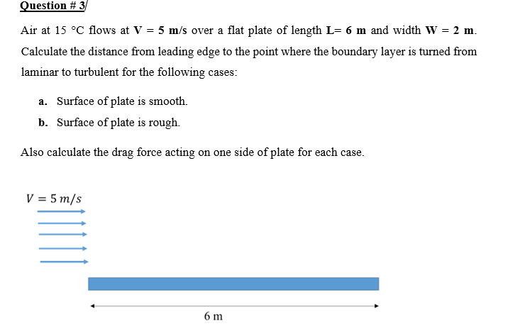 Question # 3
Air at 15 °C flows at V = 5 m/s over a flat plate of length L= 6 m and width W = 2 m.
Calculate the distance from leading edge to the point where the boundary layer is turned from
laminar to turbulent for the following cases:
a. Surface of plate is smooth.
b. Surface of plate is rough.
Also calculate the drag force acting on one side of plate for each case.
V = 5 m/s
6 m
