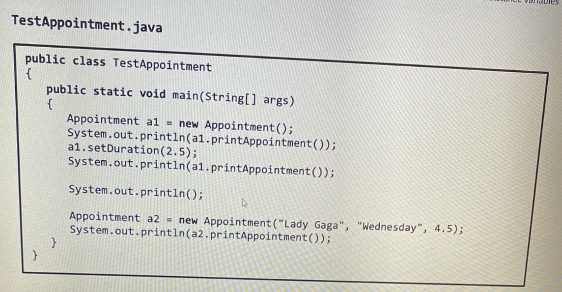TestAppointment.java
public class TestAppointment
{
}
public static void main(String[] args)
{
}
Appointment a1 = new Appointment ();
System.out.println(al.printAppointment());
a1.setDuration (2.5);
System.out.println(al.printAppointment());
System.out.println();
4
Appointment a2 = new Appointment ("Lady Gaga", "Wednesday", 4.5);
System.out.println(a2.printAppointment());