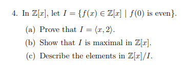 4. In Z[r], let I = {f(x) E Z[r] | f (0) is even}.
(a) Prove that I = (x, 2).
(b) Show that I is maximal in Z[x].
(c) Describe the elements in Z[x]/I.
