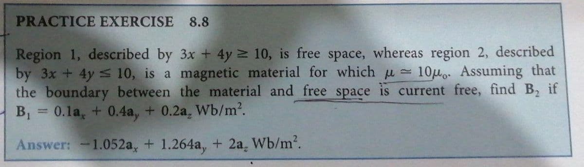 PRACTICE EXERCISE 8.8
Region 1, described by 3x + 4y 10, is free space, whereas region 2, described
by 3x +4y S 10, is a magnetic material for which u 10uo. Assuming that
the boundary between the material and free space is current free, find B2 if
B,
0.1a, + 0.4a, + 0.2a, Wb/m2.
Answer: -1.052a, + 1.264a, + 2a, Wb/m2.
