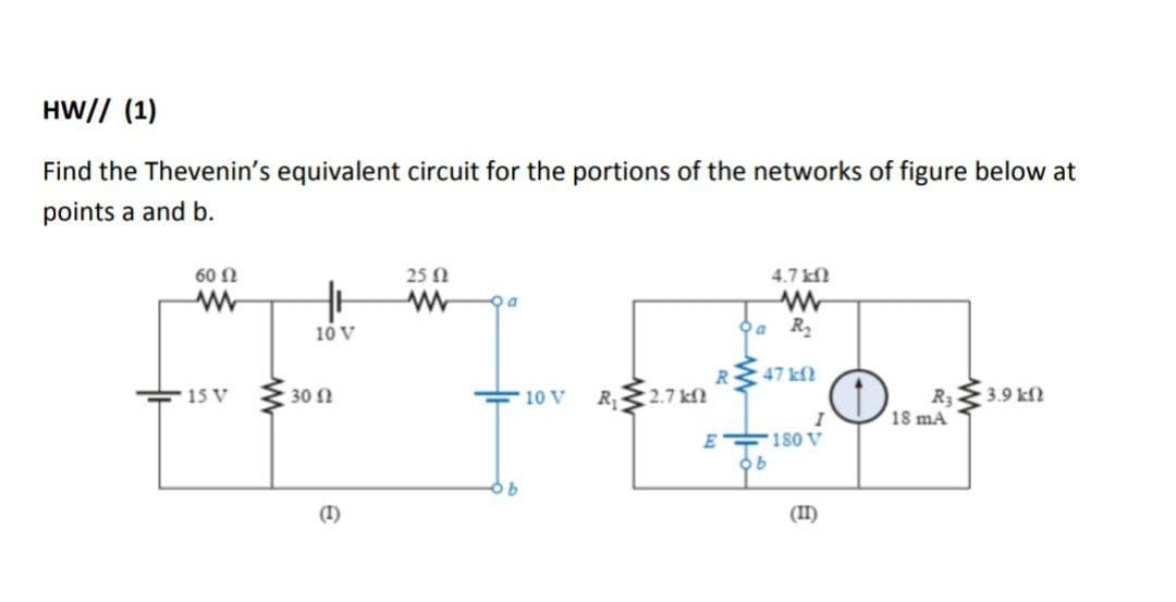 HW// (1)
Find the Thevenin's equivalent circuit for the portions of the networks of figure below at
points a and b.
60 N
25 N
4.7 kN
10 V
Oa R2
R
:47 kf
R 2.7 kfN
R33.9 kn
18 mA
15 V
30 N
10 V
180 V
180v
E
(I)
(II)

