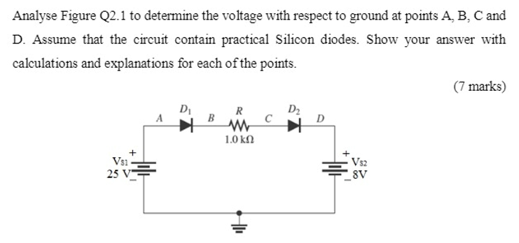 Analyse Figure Q2.1 to determine the voltage with respect to ground at points A, B, C and
D. Assume that the circuit contain practical Silicon diodes. Show your answer with
calculations and explanations for each of the points.
(7 marks)
D2
C
R
A
B
D
1.0 ΚΩ
Vs1-
25 V
Vs2
8V
