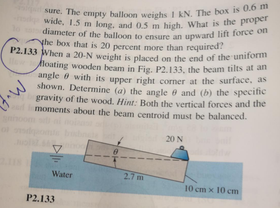 lqu sure. The empty balloon weighs 1 kN. The box is 0.6 m
wide, 1.5 m long, and 0.5 m high. What is the proper
diameter of the balloon to ensure an upward lift force on
P2.133 When a 20-N weight is placed on the end of the uniform
Yhe box that is 20 percent more than required?
Hew lefloating wooden beam in Fig. P2.133, the beam tilts at an
angle 0 with its upper right corner at the surface, as
shown. Determine (a) the angle 0 and (b) the specific
gravity of the wood. Hint: Both the vertical forces and the
t imoments about the beam centroid must be balanced.
aninoor
20 N
2.18
Water
2.7 m
10 cm x 10 cm
P2.133

