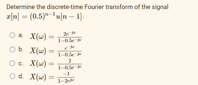 Determine the discrete-time Fourier transform of the signal
x[n] = (0.5)¹−¹u[n − 1].
O a. X(w) =
=
O b. X(w):
=
O c.
O d. X(w):
X(w) =
=
2e jw
1-0.5e-jw
e jw
1-0.5e-jw
2
1-0.5e-jw
-1
1-2ejw