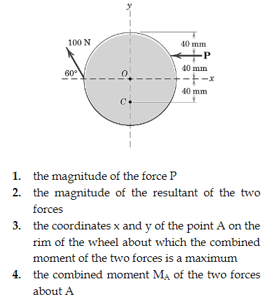 100 N
60°
C
40 mm
-P
40 mm
--*-*
40 mm
1. the magnitude of the force P
2. the magnitude of the resultant of the two
forces
3. the coordinates x and y of the point A on the
rim of the wheel about which the combined
moment of the two forces is a maximum
4. the combined moment MA of the two forces
about A