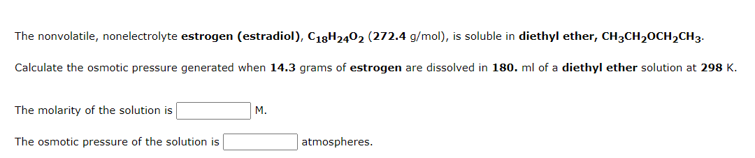 The nonvolatile, nonelectrolyte estrogen (estradiol), C18H2402 (272.4 g/mol), is soluble in diethyl ether, CH3CH₂CH₂CH3.
Calculate the osmotic pressure generated when 14.3 grams of estrogen are dissolved in 180. ml of a diethyl ether solution at 298 K.
The molarity of the solution is
The osmotic pressure of the solution is
M.
atmospheres.