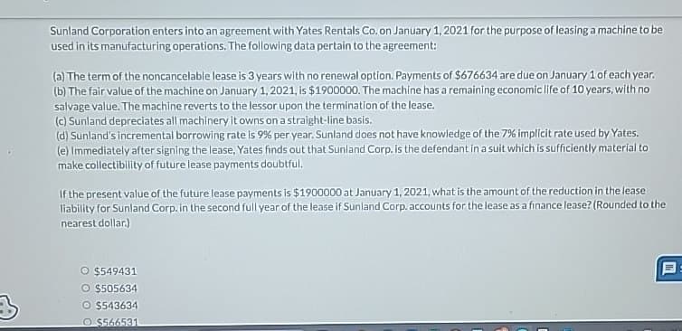 3
Sunland Corporation enters into an agreement with Yates Rentals Co. on January 1, 2021 for the purpose of leasing a machine to be
used in its manufacturing operations. The following data pertain to the agreement:
(a) The term of the noncancelable lease is 3 years with no renewal option. Payments of $676634 are due on January 1 of each year.
(b) The fair value of the machine on January 1, 2021, is $1900000. The machine has a remaining economic life of 10 years, with no
salvage value. The machine reverts to the lessor upon the termination of the lease.
(c) Sunland depreciates all machinery it owns on a straight-line basis.
(d) Sunland's incremental borrowing rate is 9% per year. Sunland does not have knowledge of the 7% implicit rate used by Yates.
(e) Immediately after signing the lease, Yates finds out that Sunland Corp. is the defendant in a suit which is sufficiently material to
make collectibility of future lease payments doubtful.
If the present value of the future lease payments is $1900000 at January 1, 2021, what is the amount of the reduction in the lease
liability for Sunland Corp. in the second full year of the lease if Sunland Corp. accounts for the lease as a finance lease? (Rounded to the
nearest dollar.)
O $549431
O $505634
O $543634
O $566531