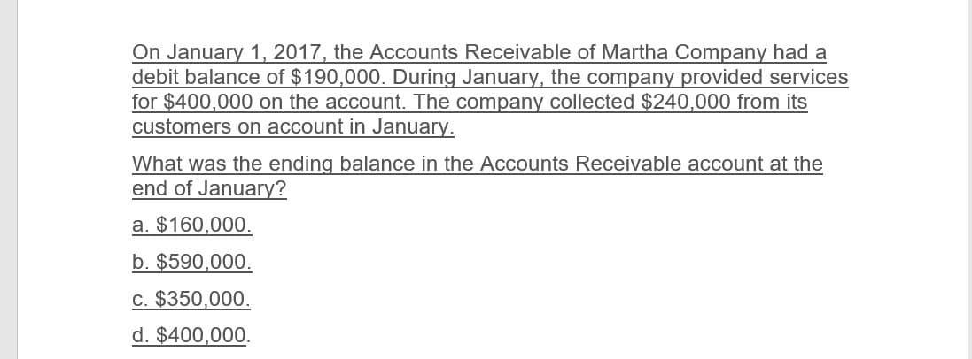 On January 1, 2017, the Accounts Receivable of Martha Company had a
debit balance of $190,000. During January, the company provided services
for $400,000 on the account. The company collected $240,000 from its
customers on account in January.
What was the ending balance in the Accounts Receivable account at the
end of January?
a. $160,000.
b. $590,000.
c. $350,000.
d. $400,000.