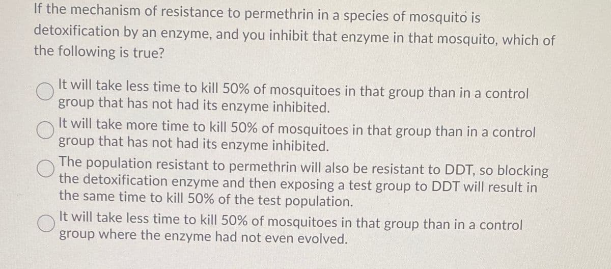 If the mechanism of resistance to permethrin in a species of mosquito is
detoxification by an enzyme, and you inhibit that enzyme in that mosquito, which of
the following is true?
It will take less time to kill 50% of mosquitoes in that group than in a control
group that has not had its enzyme inhibited.
It will take more time to kill 50% of mosquitoes in that group than in a control
group that has not had its enzyme inhibited.
The population resistant to permethrin will also be resistant to DDT, so blocking
the detoxification enzyme and then exposing a test group to DDT will result in
the same time to kill 50% of the test population.
It will take less time to kill 50% of mosquitoes in that group than in a control
group where the enzyme had not even evolved.

