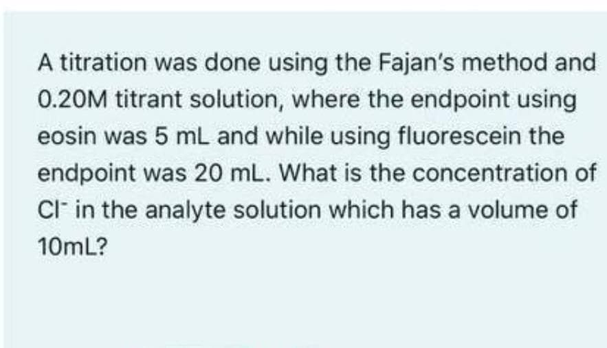 A titration was done using the Fajan's method and
0.20M titrant solution, where the endpoint using
eosin was 5 mL and while using fluorescein the
endpoint was 20 mL. What is the concentration of
CI- in the analyte solution which has a volume of
10mL?