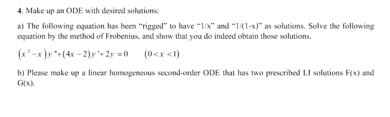 4. Make up an ODE with desired solutions:
a) The following equation has been "rigged" to have "1/x" and "1/(1-x)" as solutions. Solve the following
equation by the method of Frobenius, and show that you do indeed obtain those solutions.
(x²-x)y "+(4x-2)y '+2y=0
(0 < x <1)
b) Please make up a linear homogeneous second-order ODE that has two prescribed LI solutions F(x) and
G(x).