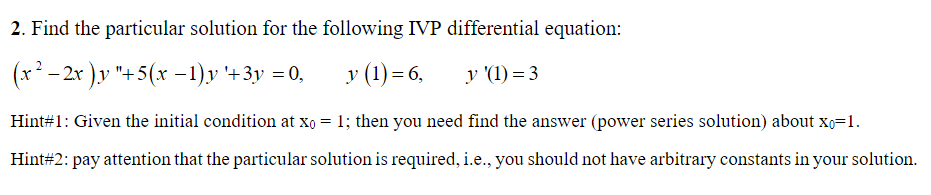 2. Find the particular solution for the following IVP differential equation:
2
(x² -2x)y "+5(x-1)y '+3y =0,
y (1)=6,
y '(1)=3
Hint#1: Given the initial condition at x0 = 1; then you need find the answer (power series solution) about X0=1.
Hint#2: pay attention that the particular solution is required, i.e., you should not have arbitrary constants in your solution.