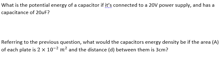 What is the potential energy of a capacitor if it's connected to a 20V power supply, and has a
capacitance of 20UF?
Referring to the previous question, what would the capacitors energy density be if the area (A)
of each plate is 2 × 10-2 m² and the distance (d) between them is 3cm?
