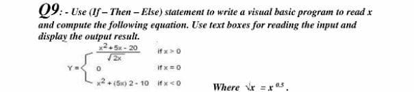 Q9: - Use (1f - Then - Else) statement to write a visual basic program to read x
and compute the following equation. Use text boxes for reading the input and
display the output result.
x2. 5x - 20
if x>0
if x=0
x2 + (5x) 2- 1o ifx <0
Where Vr = xr 0.5.
