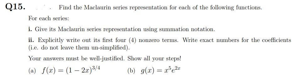 Q15.
Find the Maclaurin series representation for each of the following functions.
For each series:
i. Give its Maclaurin series representation using summation notation.
ii. Explicitly write out its first four (4) nonzero terms. Write exact numbers for the coefficients
(i.e. do not leave them un-simplified).
Your answers must be well-justified. Show all your steps!
(a) f(x) = (1 – 2x)³/4
(b) g(x)= x³e2r
-
