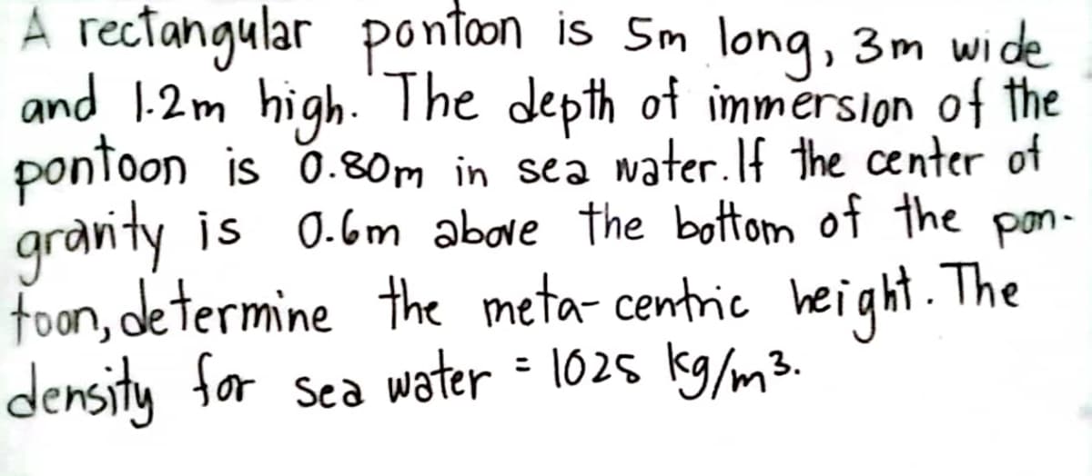 A rectangular pontoon is 5m long, 3m wide
and 1.2m high. The depth of immersion of the
pontoon is 0.80m in sea water. If the center of
gravity is 0.6m above the bottom of the pon-
foon, determine the meta-centric height. The
density for sea water = 1025 kg/m³.