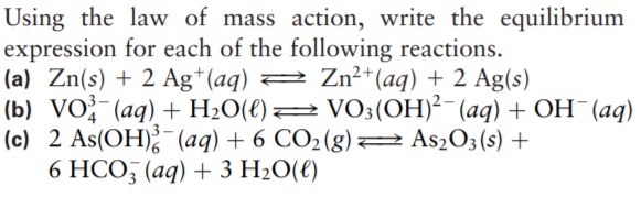Using the law of mass action, write the equilibrium
expression for each of the following reactions.
(a) Zn(s) + 2 Ag*(aq) 2 Zn²*(aq) + 2 Ag(s)
(b) VO-(aq) + H2O(€)2 VO3(OH)²-(aq) + OH¯(aq)
(c) 2 As(OH);¯(aq) + 6 CO2(g)
6 HCO, (aq) + 3 H20(€)
2 As2O3(s) +
