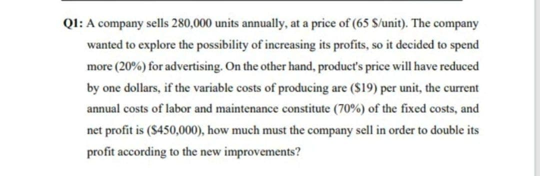 Q1: A company sells 280,000 units annually, at a price of (65 $/unit). The company
wanted to explore the possibility of increasing its profits, so it decided to spend
more (20%) for advertising. On the other hand, product's price will have reduced
by one dollars, if the variable costs of producing are ($19) per unit, the current
annual costs of labor and maintenance constitute (70%) of the fixed costs, and
net profit is ($450,000), how much must the company sell in order to double its
profit according to the new improvements?