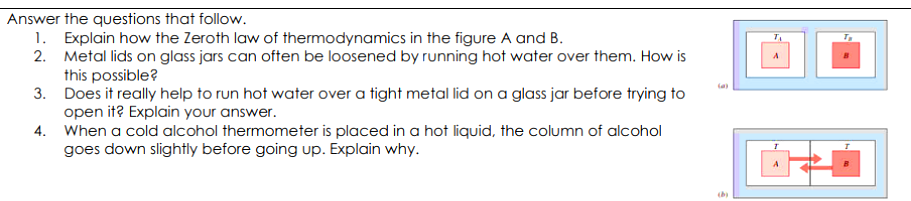 Answer the questions that follow.
1. Explain how the Zeroth law of thermodynamics in the figure A and B.
2. Metal lids on glass jars can often be loosened by running hot water over them. How is
this possible?
3. Does it really help to run hot water over a tight metal lid on a glass jar before trying to
open it? Explain your answer.
4. When a cold alcohol thermometer is placed in a hot liquid, the column of alcohol
goes down slightly before going up. Explain why.
