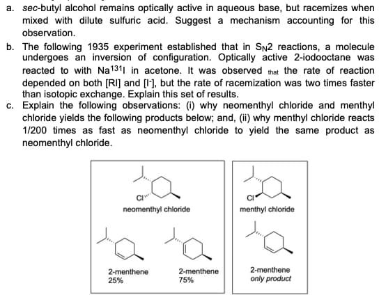 a. sec-butyl alcohol remains optically active in aqueous base, but racemizes when
mixed with dilute sulfuric acid. Suggest a mechanism accounting for this
observation.
b. The following 1935 experiment established that in SN2 reactions, a molecule
undergoes an inversion of configuration. Optically active 2-iodooctane was
reacted to with Na1311 in acetone. It was observed that the rate of reaction
depended on both [RI] and [I-], but the rate of racemization was two times faster
than isotopic exchange. Explain this set of results.
c. Explain the following observations: (i) why neomenthyl chloride and menthyl
chloride yields the following products below; and, (ii) why menthyl chloride reacts
1/200 times as fast as neomenthyl chloride to yield the same product as
neomenthyl chloride.
da
C
neomenthyl chloride
2-menthene
25%
2-menthene
75%
menthyl chloride
2-menthene
only product