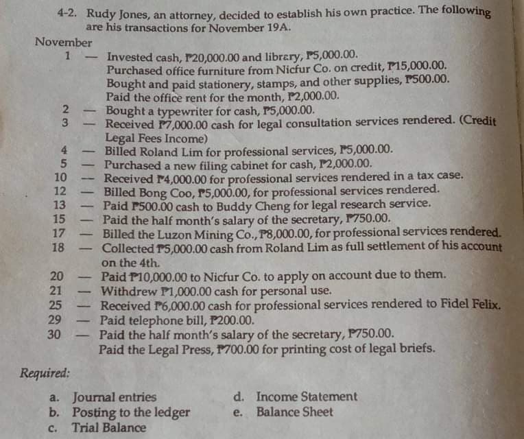 4-2. Rudy Jones, an attorney, decided to establish his own practice. The following
are his transactions for November 19A.
November
1 - Invested cash, P20,000.00 and library, P5,000.00.
2
23
3
4
5
10
12
13
15
17
18
20
21
25
29
30
Required:
-
-
-
-
-
-
-
-
Purchased office furniture from Nicfur Co. on credit, P15,000.00.
Bought and paid stationery, stamps, and other supplies, P500.00.
Paid the office rent for the month, P2,000.00.
Bought a typewriter for cash, P5,000.00.
Received P7,000.00 cash for legal consultation services rendered. (Credit
Legal Fees Income)
Billed Roland Lim for professional services, P5,000.00.
Purchased a new filing cabinet for cash, P2,000.00.
Received 14,000.00 for professional services rendered in a tax case.
Billed Bong Coo, P5,000.00, for professional services rendered.
Paid P500.00 cash to Buddy Cheng for legal research service.
Paid the half month's salary of the secretary, P750.00.
Billed the Luzon Mining Co., P8,000.00, for professional services rendered.
Collected P5,000.00 cash from Roland Lim as full settlement of his account
on the 4th.
Paid P10,000.00 to Nicfur Co. to apply on account due to them.
Withdrew P1,000.00 cash for personal use.
Received P6,000.00 cash for professional services rendered to Fidel Felix.
Paid telephone bill, P200.00.
Paid the half month's salary of the secretary, P750.00.
Paid the Legal Press, 1700.00 for printing cost of legal briefs.
a. Journal entries
b. Posting to the ledger
C. Trial Balance
d. Income Statement
e. Balance Sheet