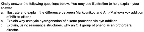 Kindly answer the following questions below. You may use illustration to help explain your
answer
a. Illustrate and explain the difference between Markovnikov and Anti-Markovnikov addition
of HBr to alkene.
b. Explain why catalytic hydrogenation of alkene proceeds via syn addition
c.
Explain, using resonance structures, why an OH group of phenol is an ortho/para
director.
