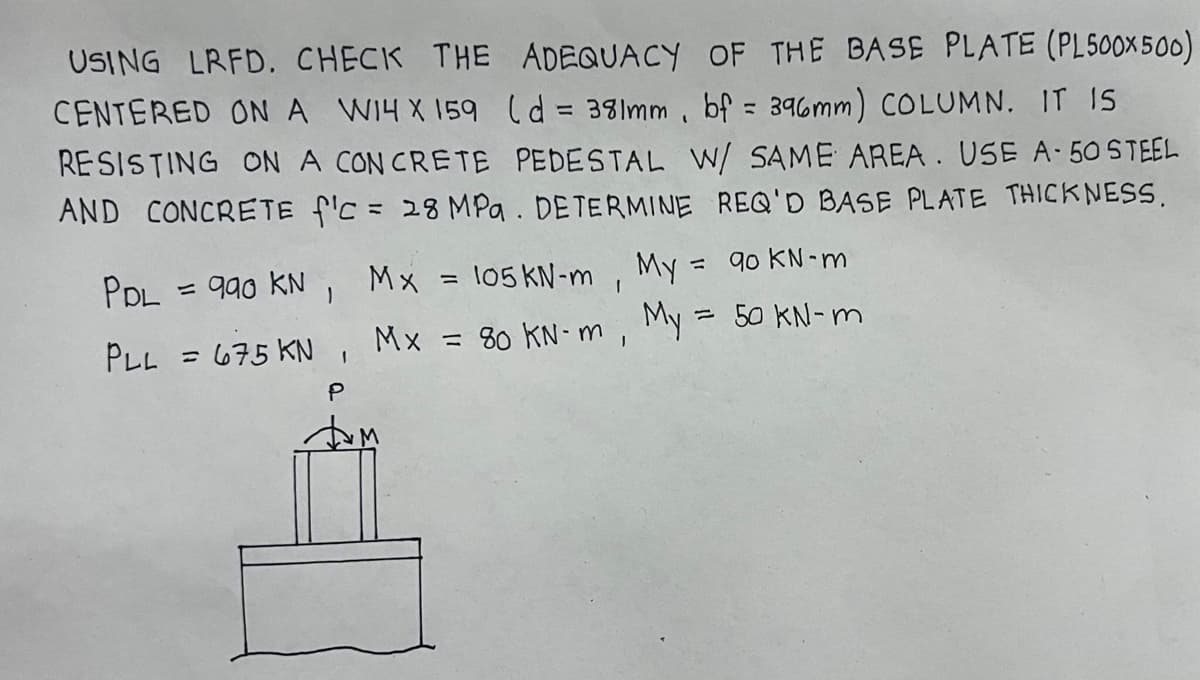 USING LRFD. CHECK THE ADEQUACY OF THE BASE PLATE (PL500x500)
CENTERED ON A W14 X 159 (d = 381mm, bf = 396mm) COLUMN. IT IS
RESISTING ON A CONCRETE PEDESTAL W/ SAME AREA. USE A-50 STEEL
AND CONCRETE f'c = 28 MPa. DETERMINE REQ'D BASE PLATE THICKNESS.
PDL = 990 KN, Mx = 105 KN-m ,
PLL = 675 KN, Mx = 80 KN-m,
P
M
My
=
My
90 KN-m
= 50 kN-m