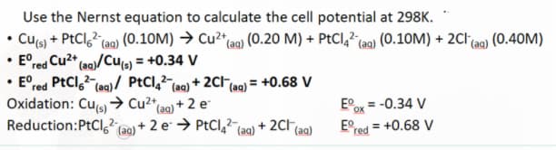 Use the Nernst equation to calculate the cell potential at 298K.
Cu(s) + PtCl ² (aq) (0.10M) → Cu²+ (aq) (0.20 M) + PtCl 4² (aq) (0.10M) + 2Cl(aq) (0.40M)
• Ered Cu²+ (aq)/Cu(s) = +0.34 V
• Eºred PtCl 6² (aq)/ PtCl4²(aq) + 2Cl¯
Oxidation: Cu(s)→→ Cu²+
(aq) + 2 e
2-
Reduction: PtCl6² (aq) + 2 e → PtCl 4² (aq) + 2Cl(a
(aq)
√(aq) = ₁
= +0.68 V
Ex = -0.34 V
Eº
= +0.68 V
red