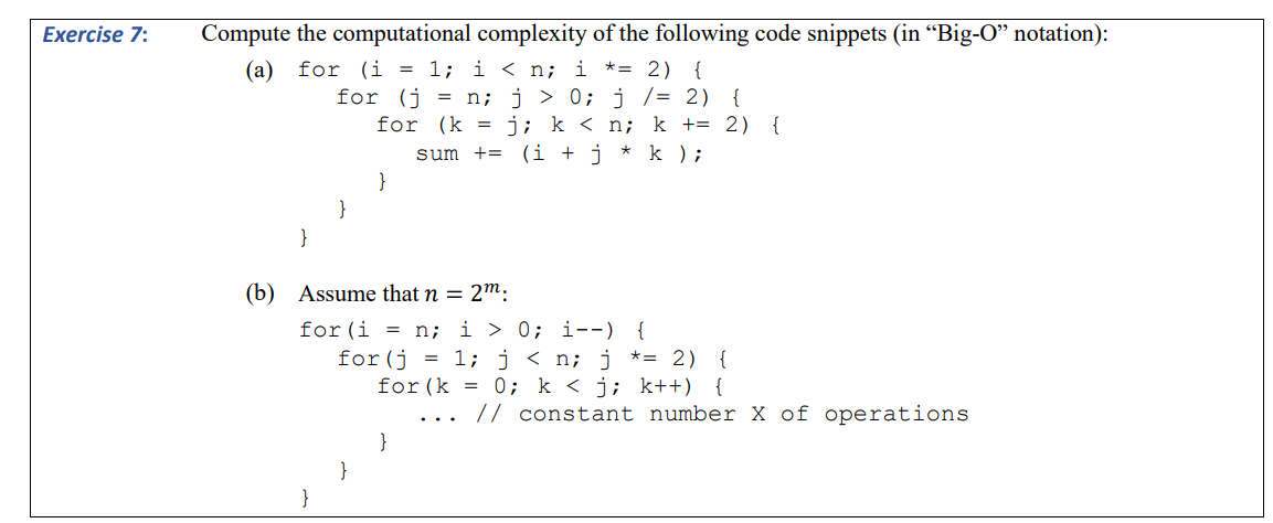 Exercise 7:
Compute the computational complexity of the following code snippets (in “Big-O” notation):
(a) for (i = 1; i < n; i
* = 2) {
for (j = n; j > 0; j /= 2) {
for
(k = j; k < n; k += 2) {
sum += (1 + j * k );
}
}
(b) Assume that n = 2m:
}
}
for (i = n; i 0; i--) {
for(j = 1; j < n; j *= 2) {
for (k = 0; k<j; k++) {
}
// constant number X of operations