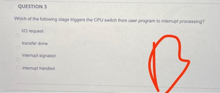 QUESTION 3
Which of the following stage triggers the CPU switch from user program to interrupt processing?
I/O request
0 0 00
transfer done
interrupt signaled
interrupt handled
