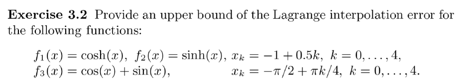 Exercise 3.2 Provide an upper bound of the Lagrange interpolation error for
the following functions:
fi(x) = cosh(x), f2(x) = sinh(x), xk = −1+0.5k, k = 0,..., 4,
f3(x) = cos(x) + sin(x),
xk =
π/2+πk/4, k = 0,...,4.