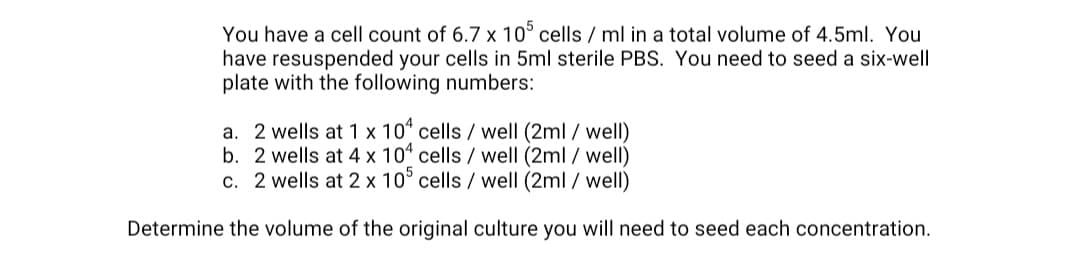 You have a cell count of 6.7 x 10° cells / ml in a total volume of 4.5ml. You
have resuspended your cells in 5ml sterile PBS. You need to seed a six-well
plate with the following numbers:
a. 2 wells at 1 x 10“ cells / well (2ml / well)
b. 2 wells at 4 x 10 cells / well (2ml / well)
c. 2 wells at 2 x 10° cells / well (2ml / well)
Determine the volume of the original culture you will need to seed each concentration.
