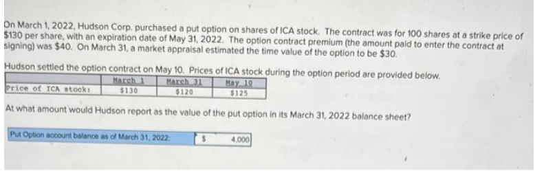 On March 1, 2022, Hudson Corp. purchased a put option on shares of ICA stock. The contract was for 100 shares at a strike price of
$130 per share, with an expiration date of May 31, 2022. The option contract premium (the amount paid to enter the contract at
signing) was $40. On March 31, a market appraisal estimated the time value of the option to be $30.
Hudson settled the option contract on May 10. Prices of ICA stock during the option period are provided below.
Price of ICA stocks
March 1
$130
March 31
$120
May 10
$125
At what amount would Hudson report as the value of the put option in its March 31, 2022 balance sheet?
Put Option account balance as of March 31, 2022
4,000