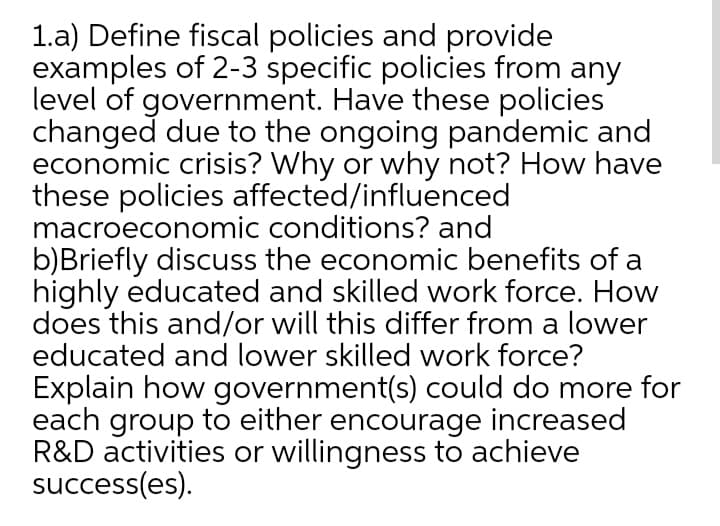 1.a) Define fiscal policies and provide
examples of 2-3 specific policies from any
level of government. Have these policies
changed due to the ongoing pandemic and
economic crisis? Why or why not? How have
these policies affected/influenced
macroeconomic conditions? and
b)Briefly discuss the economic benefits of a
highly educated and skilled work force. How
does this and/or will this differ from a lower
educated and lower skilled work force?
Explain how government(s) could do more for
each group to either encourage increased
R&D activities or willingness to achieve
success(es).
