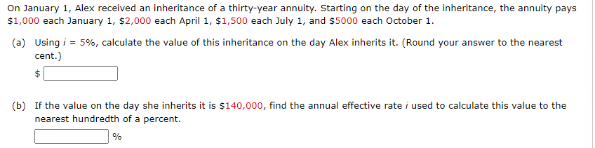On January 1, Alex received an inheritance of a thirty-year annuity. Starting on the day of the inheritance, the annuity pays
$1,000 each January 1, $2,000 each April 1, $1,500 each July 1, and $5000 each October 1.
(a) Using i = 5%, calculate the value of this inheritance on the day Alex inherits it. (Round your answer to the nearest
cent.)
$
(b) If the value on the day she inherits it is $140,000, find the annual effective rate i used to calculate this value to the
nearest hundredth of a percent.
%