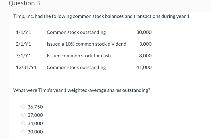 Question 3
Timp, Inc. had the following common stock balances and transactions during year 1
1/1/Y1
2/1/Y1
7/1/Y1
12/31/Y1
Common stock outstanding
Issued a 10% common stock dividend
Issued common stock for cash
Common stock outstanding
36,750
37,000
34,000
30,000
30,000
3,000
8,000
41,000
What were Timp's year 1 weighted-average shares outstanding?