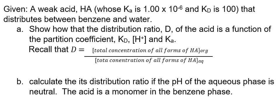 Given: A weak acid, HA (whose Ka is 1.00 x 10-6 and Kp is 100) that
distributes between benzene and water.
a. Show how that the distribution ratio, D, of the acid is a function of
the partition coefficient, KD, [H*] and Ka.
Recall that D= [total concentration of all forms of HA]org
[tota conentration of all forms of HA]aq
b. calculate the its distribution ratio if the pH of the aqueous phase is
neutral. The acid is a monomer in the benzene phase.
