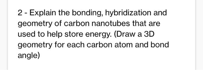 2 - Explain the bonding, hybridization and
geometry of carbon nanotubes that are
used to help store energy. (Draw a 3D
geometry for each carbon atom and bond
angle)
