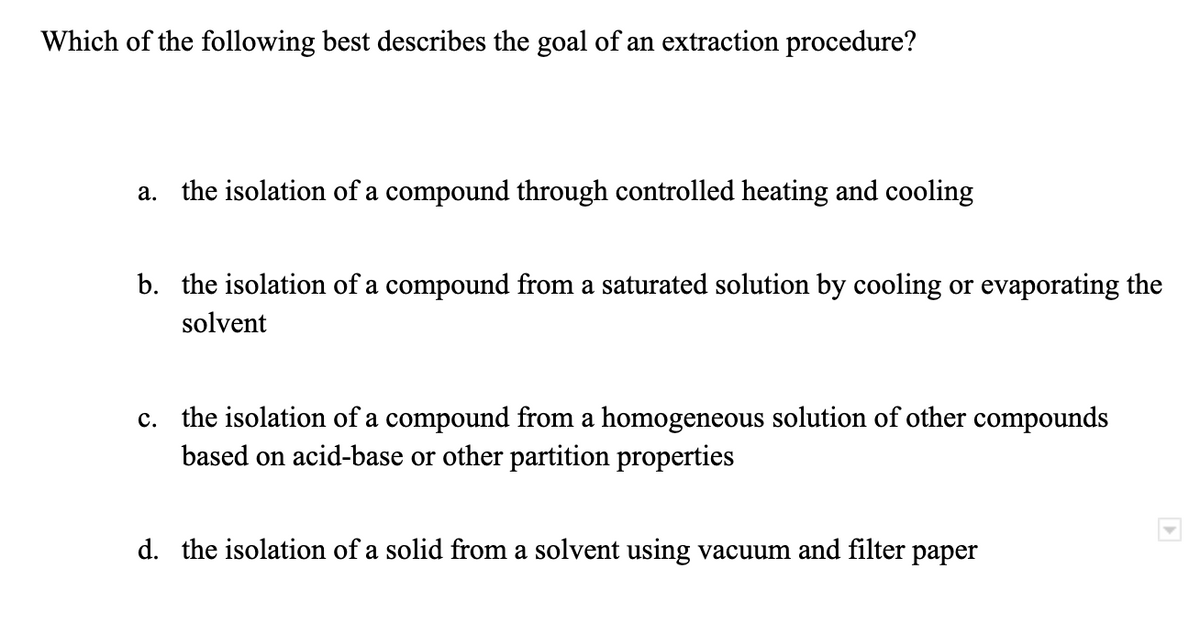 Which of the following best describes the goal of an extraction procedure?
a. the isolation of a compound through controlled heating and cooling
b. the isolation of a compound from a saturated solution by cooling or evaporating the
solvent
c. the isolation of a compound from a homogeneous solution of other compounds
based on acid-base or other partition properties
d. the isolation of a solid from a solvent using vacuum and filter paper
