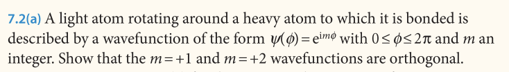7.2(a) A light atom rotating around a heavy atom to which it is bonded is
described by a wavefunction of the form 0) = eimø with 0<ø<2n and m an
integer. Show that the m=+1 and m=+2 wavefunctions are orthogonal.
